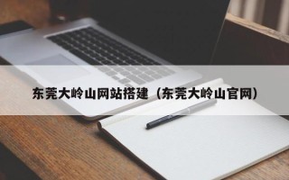 孝义东莞大岭山网站搭建（东莞大岭山官网）