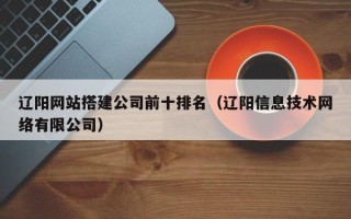 孝义辽阳网站搭建公司前十排名（辽阳信息技术网络有限公司）
