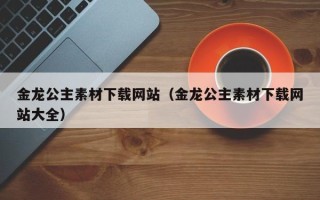 孝义金龙公主素材下载网站（金龙公主素材下载网站大全）
