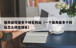 孝义服务器搭建多个域名网站（一个服务器多个网站怎么绑定域名）