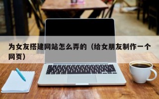 孝义为女友搭建网站怎么弄的（给女朋友制作一个网页）
