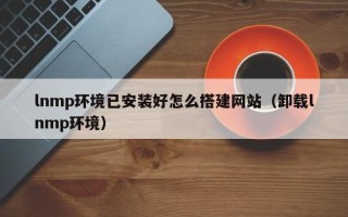 孝义lnmp环境已安装好怎么搭建网站（卸载lnmp环境）